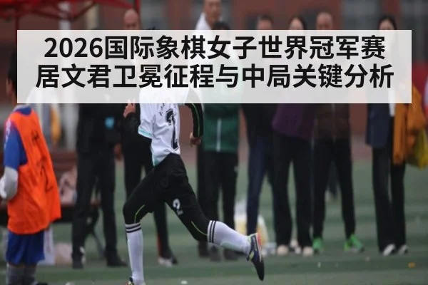 2026国际象棋女子世界冠军赛居文君卫冕征程与中局关键分析