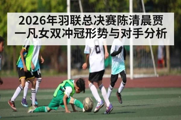 2026年羽联总决赛陈清晨贾一凡女双冲冠形势与对手分析