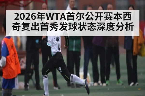 2026年WTA首尔公开赛本西奇复出首秀发球状态深度分析